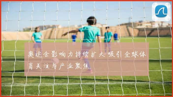 奥运会影响力持续扩大 吸引全球体育关注与产业聚焦